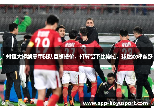 广州恒大拒绝意甲球队巨额报价，打算留下比埃拉，球迷欢呼雀跃