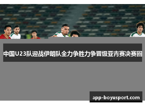 中国U23队迎战伊朗队全力争胜力争晋级亚青赛决赛圈